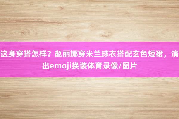 这身穿搭怎样？赵丽娜穿米兰球衣搭配玄色短裙，演出emoji换装体育录像/图片