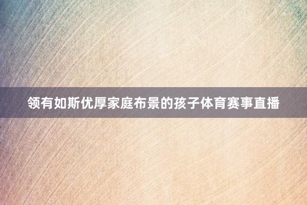 领有如斯优厚家庭布景的孩子体育赛事直播