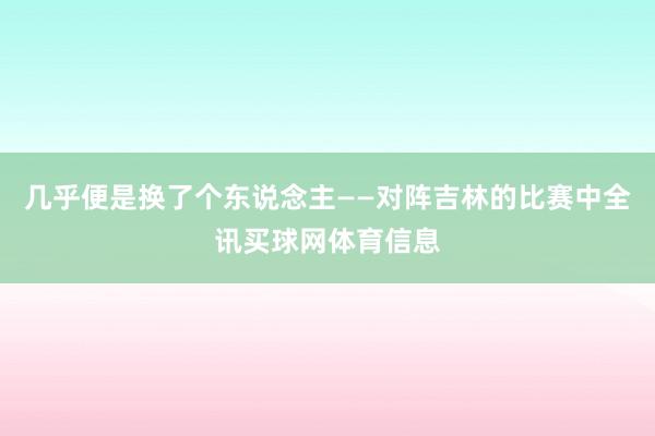 几乎便是换了个东说念主——对阵吉林的比赛中全讯买球网体育信息