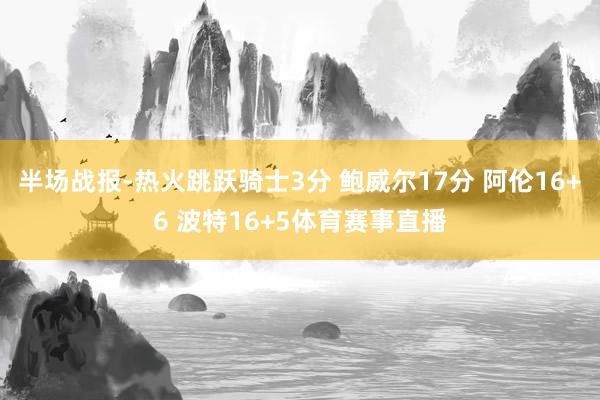 半场战报-热火跳跃骑士3分 鲍威尔17分 阿伦16+6 波特16+5体育赛事直播