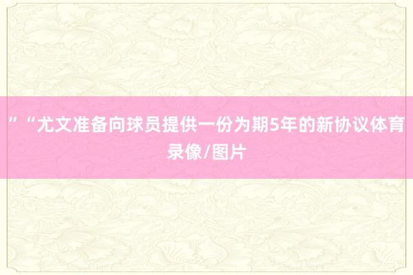 ”“尤文准备向球员提供一份为期5年的新协议体育录像/图片
