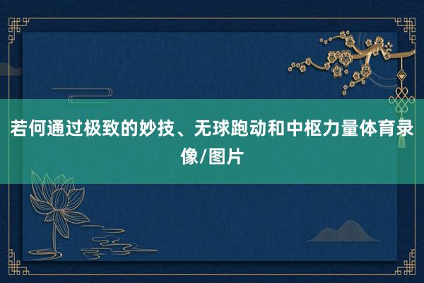 若何通过极致的妙技、无球跑动和中枢力量体育录像/图片