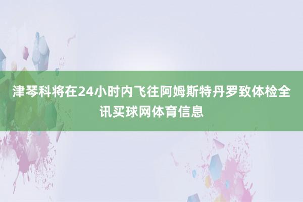 津琴科将在24小时内飞往阿姆斯特丹罗致体检全讯买球网体育信息