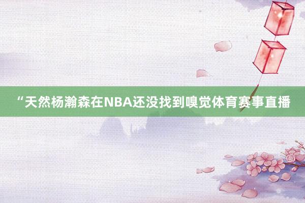 “天然杨瀚森在NBA还没找到嗅觉体育赛事直播