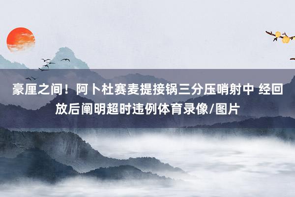 豪厘之间！阿卜杜赛麦提接锅三分压哨射中 经回放后阐明超时违例体育录像/图片