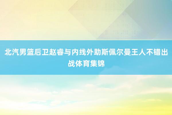 北汽男篮后卫赵睿与内线外助斯佩尔曼王人不错出战体育集锦