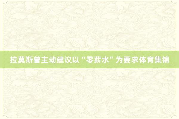 拉莫斯曾主动建议以“零薪水”为要求体育集锦