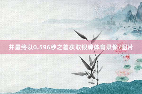并最终以0.596秒之差获取银牌体育录像/图片