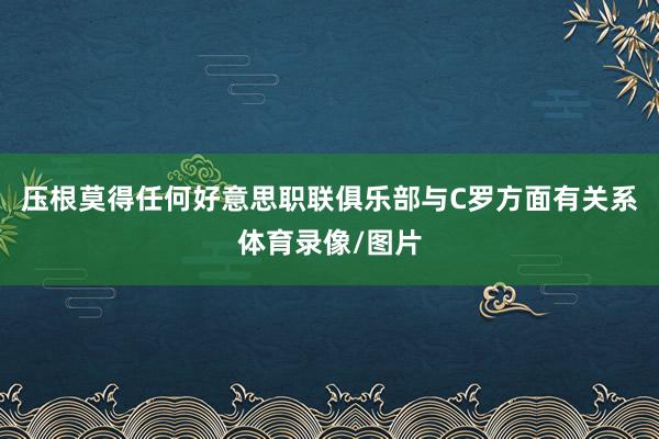 压根莫得任何好意思职联俱乐部与C罗方面有关系体育录像/图片