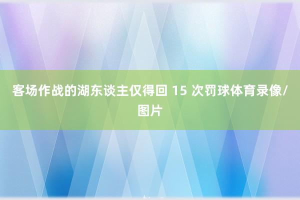 客场作战的湖东谈主仅得回 15 次罚球体育录像/图片