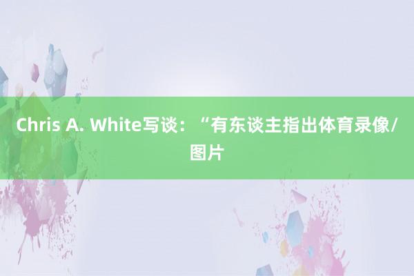 Chris A. White写谈：“有东谈主指出体育录像/图片
