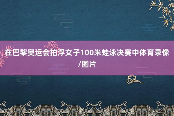 在巴黎奥运会拍浮女子100米蛙泳决赛中体育录像/图片