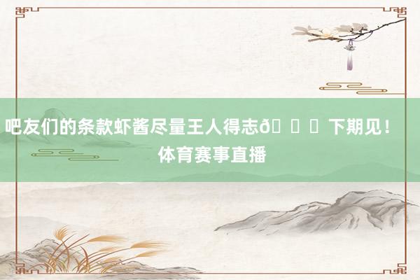 吧友们的条款虾酱尽量王人得志😘下期见! 体育赛事直播