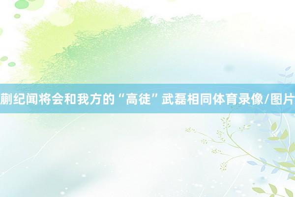 蒯纪闻将会和我方的“高徒”武磊相同体育录像/图片