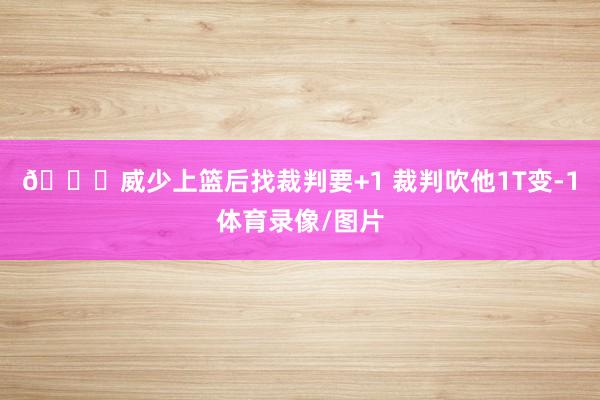 😂威少上篮后找裁判要+1 裁判吹他1T变-1体育录像/图片