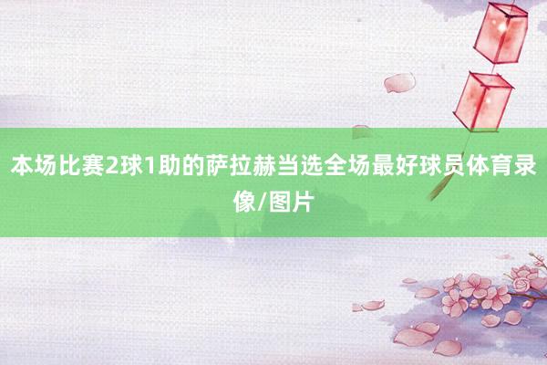 本场比赛2球1助的萨拉赫当选全场最好球员体育录像/图片
