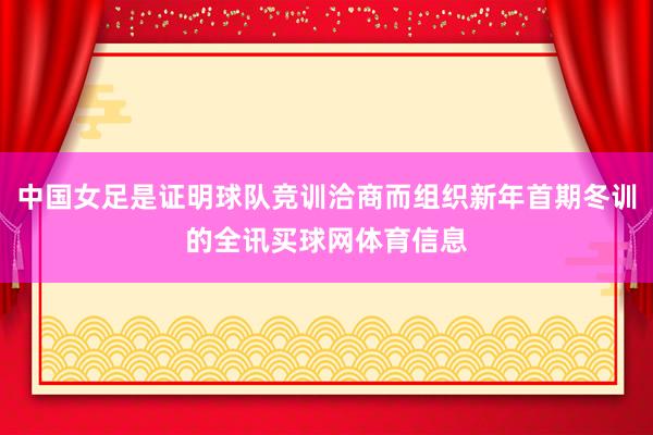 中国女足是证明球队竞训洽商而组织新年首期冬训的全讯买球网体育信息