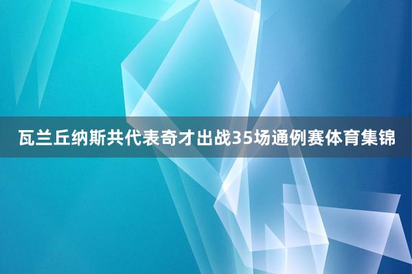 瓦兰丘纳斯共代表奇才出战35场通例赛体育集锦