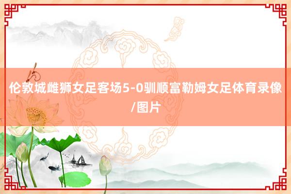 伦敦城雌狮女足客场5-0驯顺富勒姆女足体育录像/图片