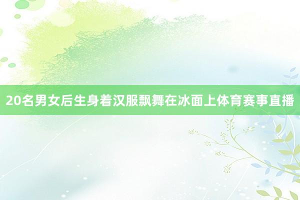 20名男女后生身着汉服飘舞在冰面上体育赛事直播
