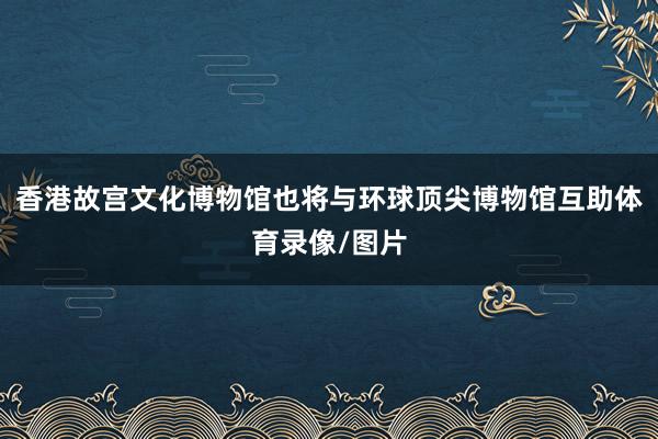 香港故宫文化博物馆也将与环球顶尖博物馆互助体育录像/图片
