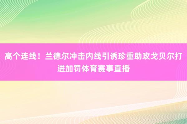 高个连线！兰德尔冲击内线引诱珍重助攻戈贝尔打进加罚体育赛事直播