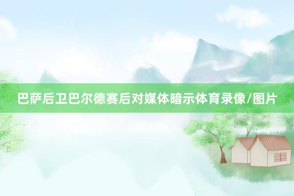 巴萨后卫巴尔德赛后对媒体暗示体育录像/图片