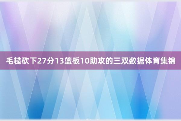 毛糙砍下27分13篮板10助攻的三双数据体育集锦