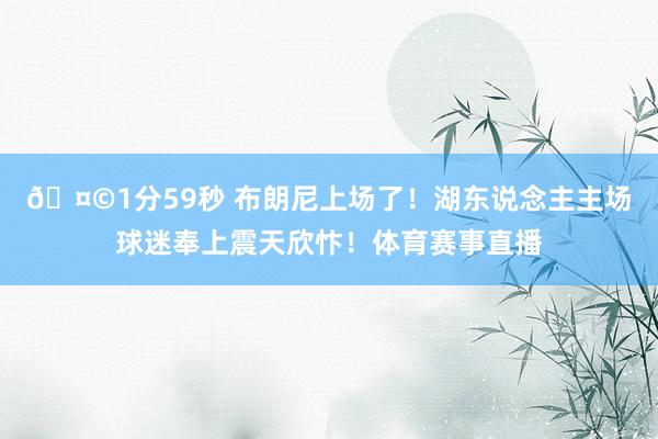 🤩1分59秒 布朗尼上场了！湖东说念主主场球迷奉上震天欣忭！体育赛事直播