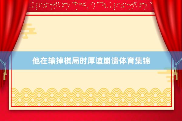 他在输掉棋局时厚谊崩溃体育集锦
