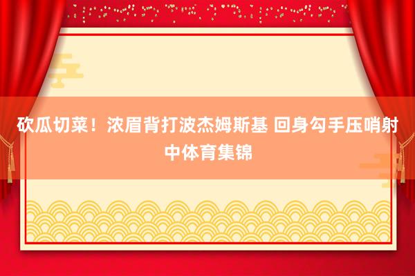 砍瓜切菜！浓眉背打波杰姆斯基 回身勾手压哨射中体育集锦
