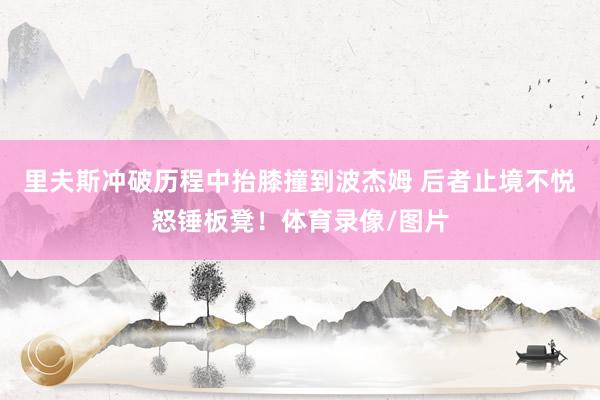 里夫斯冲破历程中抬膝撞到波杰姆 后者止境不悦怒锤板凳！体育录像/图片