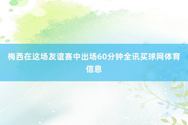 梅西在这场友谊赛中出场60分钟全讯买球网体育信息