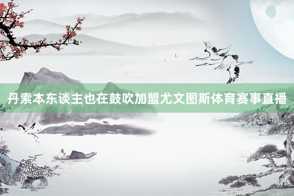 丹索本东谈主也在鼓吹加盟尤文图斯体育赛事直播