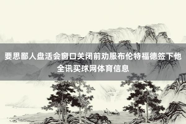 要思鄙人盘活会窗口关闭前劝服布伦特福德签下他全讯买球网体育信息
