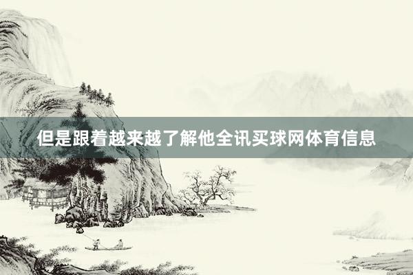 但是跟着越来越了解他全讯买球网体育信息