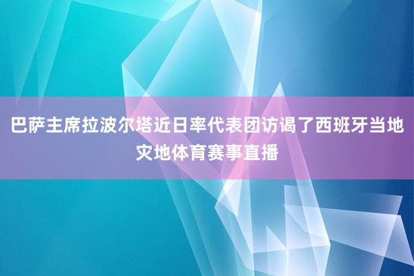 巴萨主席拉波尔塔近日率代表团访谒了西班牙当地灾地体育赛事直播