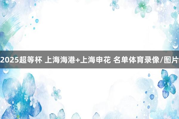 2025超等杯 上海海港+上海申花 名单体育录像/图片