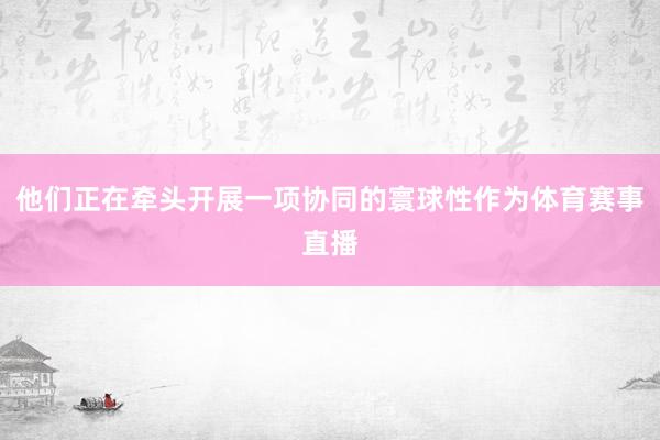 他们正在牵头开展一项协同的寰球性作为体育赛事直播