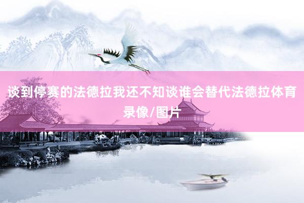 谈到停赛的法德拉我还不知谈谁会替代法德拉体育录像/图片