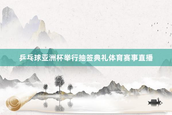 乒乓球亚洲杯举行抽签典礼体育赛事直播