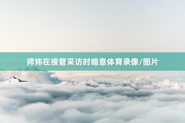 师炜在接管采访时暗意体育录像/图片