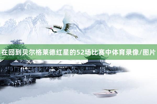 在回到贝尔格莱德红星的52场比赛中体育录像/图片
