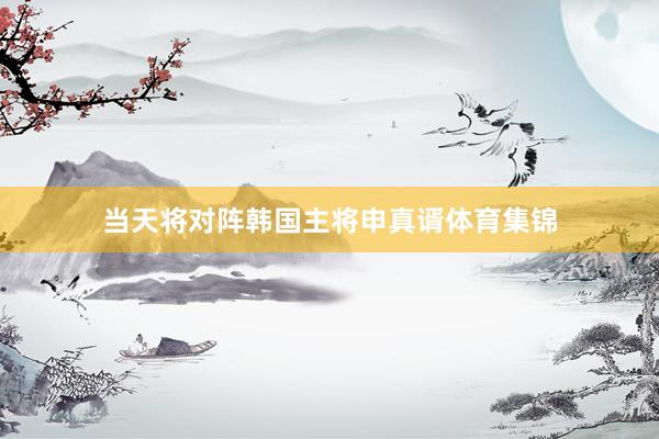 当天将对阵韩国主将申真谞体育集锦