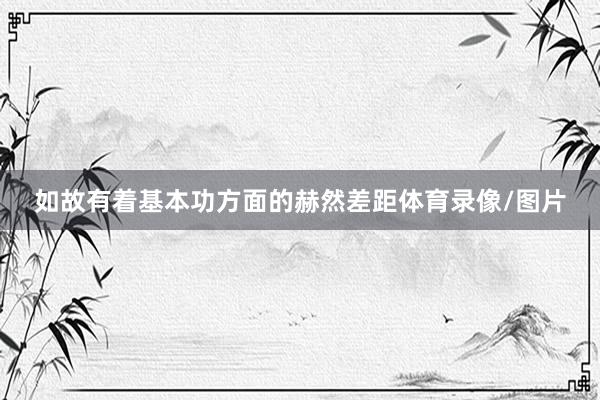 如故有着基本功方面的赫然差距体育录像/图片