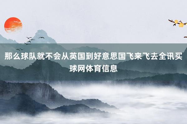 那么球队就不会从英国到好意思国飞来飞去全讯买球网体育信息