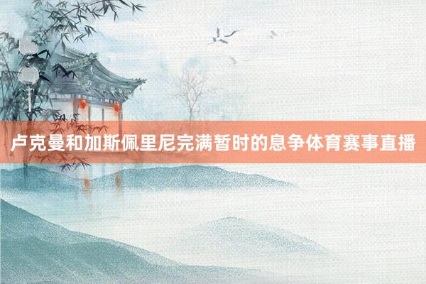 卢克曼和加斯佩里尼完满暂时的息争体育赛事直播
