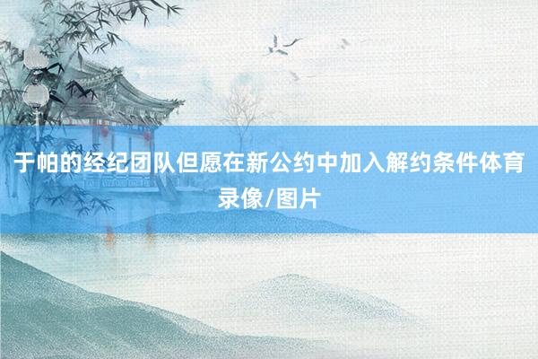 于帕的经纪团队但愿在新公约中加入解约条件体育录像/图片