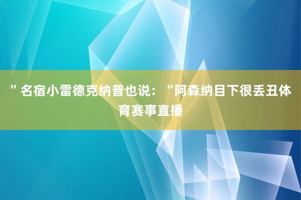 ”名宿小雷德克纳普也说：“阿森纳目下很丢丑体育赛事直播