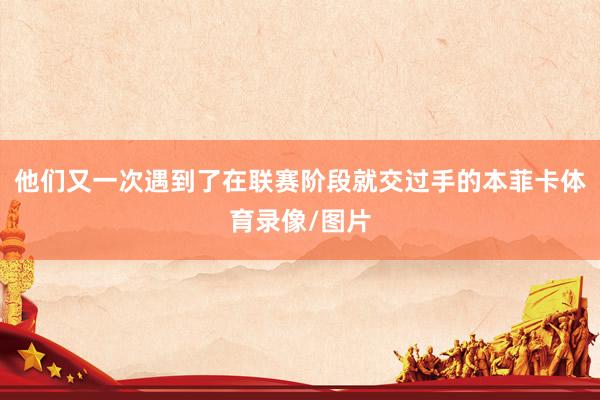 他们又一次遇到了在联赛阶段就交过手的本菲卡体育录像/图片